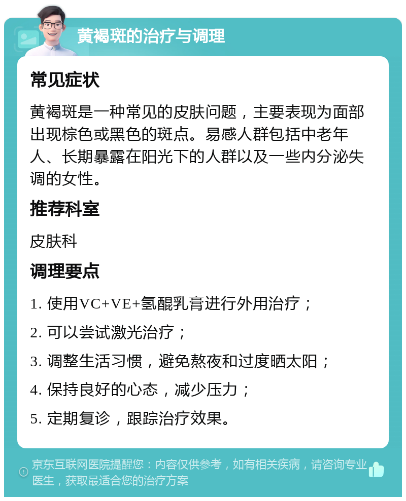 黄褐斑的治疗与调理 常见症状 黄褐斑是一种常见的皮肤问题，主要表现为面部出现棕色或黑色的斑点。易感人群包括中老年人、长期暴露在阳光下的人群以及一些内分泌失调的女性。 推荐科室 皮肤科 调理要点 1. 使用VC+VE+氢醌乳膏进行外用治疗； 2. 可以尝试激光治疗； 3. 调整生活习惯，避免熬夜和过度晒太阳； 4. 保持良好的心态，减少压力； 5. 定期复诊，跟踪治疗效果。