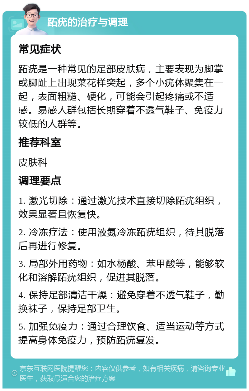 跖疣的治疗与调理 常见症状 跖疣是一种常见的足部皮肤病，主要表现为脚掌或脚趾上出现菜花样突起，多个小疣体聚集在一起，表面粗糙、硬化，可能会引起疼痛或不适感。易感人群包括长期穿着不透气鞋子、免疫力较低的人群等。 推荐科室 皮肤科 调理要点 1. 激光切除：通过激光技术直接切除跖疣组织，效果显著且恢复快。 2. 冷冻疗法：使用液氮冷冻跖疣组织，待其脱落后再进行修复。 3. 局部外用药物：如水杨酸、苯甲酸等，能够软化和溶解跖疣组织，促进其脱落。 4. 保持足部清洁干燥：避免穿着不透气鞋子，勤换袜子，保持足部卫生。 5. 加强免疫力：通过合理饮食、适当运动等方式提高身体免疫力，预防跖疣复发。