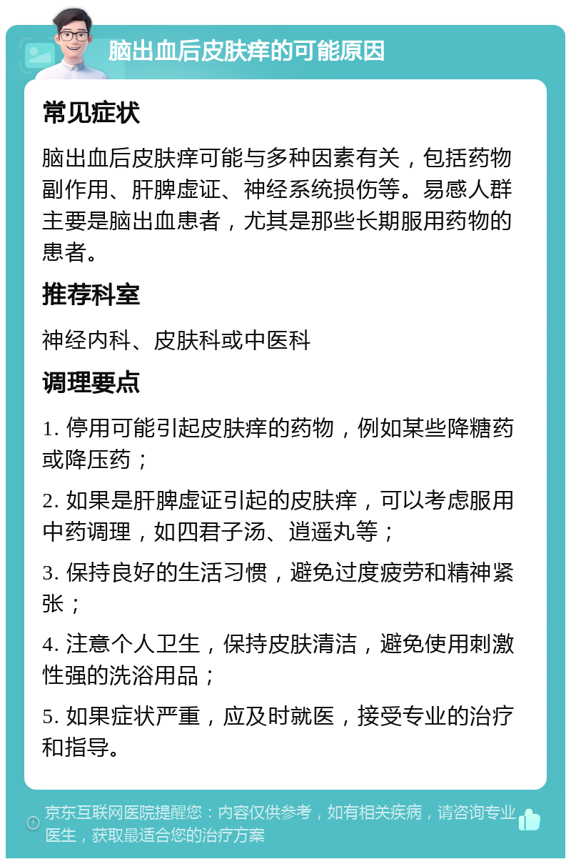 脑出血后皮肤痒的可能原因 常见症状 脑出血后皮肤痒可能与多种因素有关，包括药物副作用、肝脾虚证、神经系统损伤等。易感人群主要是脑出血患者，尤其是那些长期服用药物的患者。 推荐科室 神经内科、皮肤科或中医科 调理要点 1. 停用可能引起皮肤痒的药物，例如某些降糖药或降压药； 2. 如果是肝脾虚证引起的皮肤痒，可以考虑服用中药调理，如四君子汤、逍遥丸等； 3. 保持良好的生活习惯，避免过度疲劳和精神紧张； 4. 注意个人卫生，保持皮肤清洁，避免使用刺激性强的洗浴用品； 5. 如果症状严重，应及时就医，接受专业的治疗和指导。