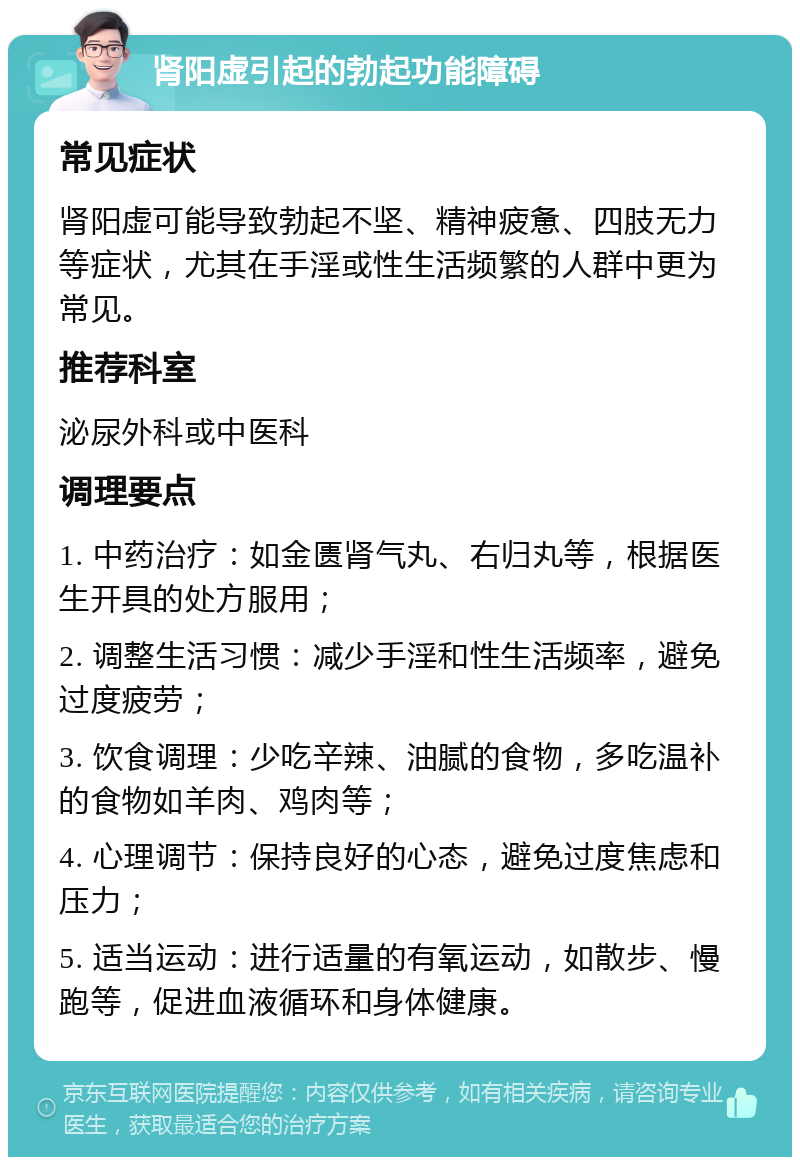 肾阳虚引起的勃起功能障碍 常见症状 肾阳虚可能导致勃起不坚、精神疲惫、四肢无力等症状，尤其在手淫或性生活频繁的人群中更为常见。 推荐科室 泌尿外科或中医科 调理要点 1. 中药治疗：如金匮肾气丸、右归丸等，根据医生开具的处方服用； 2. 调整生活习惯：减少手淫和性生活频率，避免过度疲劳； 3. 饮食调理：少吃辛辣、油腻的食物，多吃温补的食物如羊肉、鸡肉等； 4. 心理调节：保持良好的心态，避免过度焦虑和压力； 5. 适当运动：进行适量的有氧运动，如散步、慢跑等，促进血液循环和身体健康。