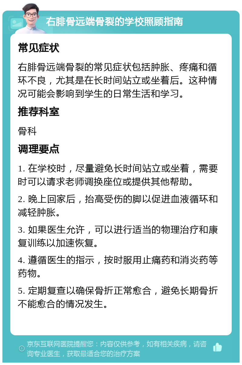 右腓骨远端骨裂的学校照顾指南 常见症状 右腓骨远端骨裂的常见症状包括肿胀、疼痛和循环不良，尤其是在长时间站立或坐着后。这种情况可能会影响到学生的日常生活和学习。 推荐科室 骨科 调理要点 1. 在学校时，尽量避免长时间站立或坐着，需要时可以请求老师调换座位或提供其他帮助。 2. 晚上回家后，抬高受伤的脚以促进血液循环和减轻肿胀。 3. 如果医生允许，可以进行适当的物理治疗和康复训练以加速恢复。 4. 遵循医生的指示，按时服用止痛药和消炎药等药物。 5. 定期复查以确保骨折正常愈合，避免长期骨折不能愈合的情况发生。