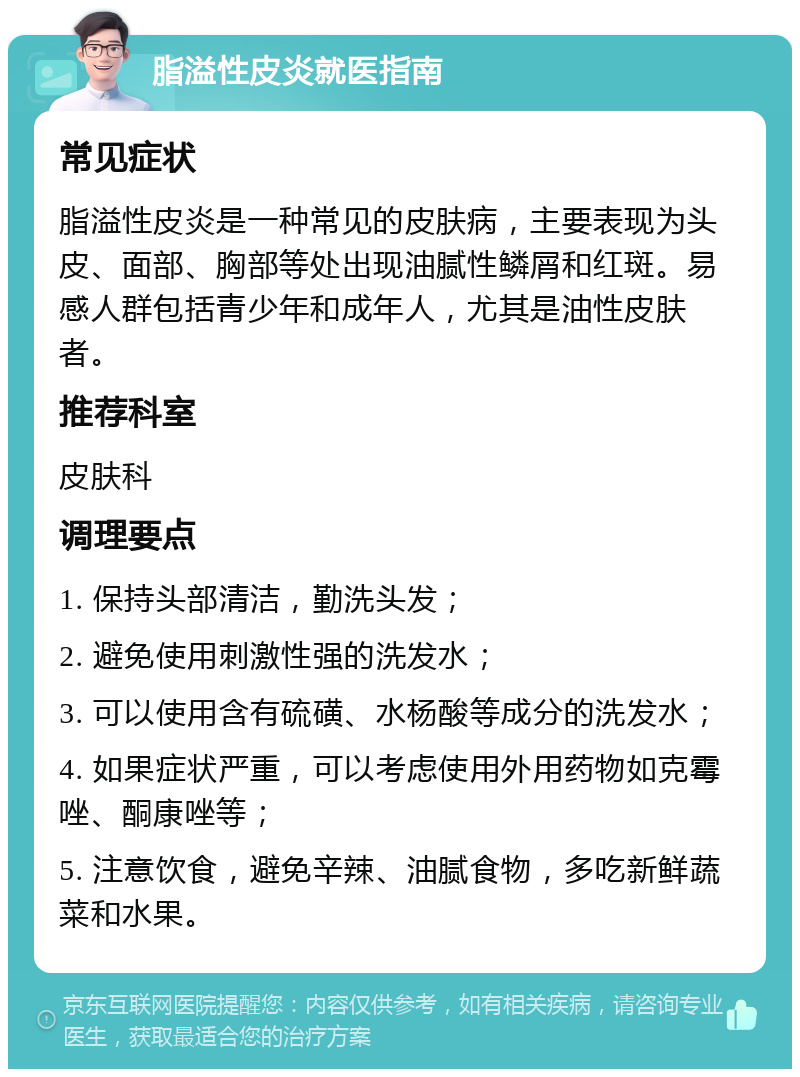 脂溢性皮炎就医指南 常见症状 脂溢性皮炎是一种常见的皮肤病，主要表现为头皮、面部、胸部等处出现油腻性鳞屑和红斑。易感人群包括青少年和成年人，尤其是油性皮肤者。 推荐科室 皮肤科 调理要点 1. 保持头部清洁，勤洗头发； 2. 避免使用刺激性强的洗发水； 3. 可以使用含有硫磺、水杨酸等成分的洗发水； 4. 如果症状严重，可以考虑使用外用药物如克霉唑、酮康唑等； 5. 注意饮食，避免辛辣、油腻食物，多吃新鲜蔬菜和水果。