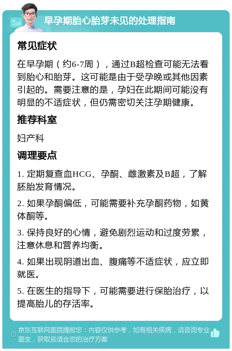 早孕期胎心胎芽未见的处理指南 常见症状 在早孕期（约6-7周），通过B超检查可能无法看到胎心和胎芽。这可能是由于受孕晚或其他因素引起的。需要注意的是，孕妇在此期间可能没有明显的不适症状，但仍需密切关注孕期健康。 推荐科室 妇产科 调理要点 1. 定期复查血HCG、孕酮、雌激素及B超，了解胚胎发育情况。 2. 如果孕酮偏低，可能需要补充孕酮药物，如黄体酮等。 3. 保持良好的心情，避免剧烈运动和过度劳累，注意休息和营养均衡。 4. 如果出现阴道出血、腹痛等不适症状，应立即就医。 5. 在医生的指导下，可能需要进行保胎治疗，以提高胎儿的存活率。