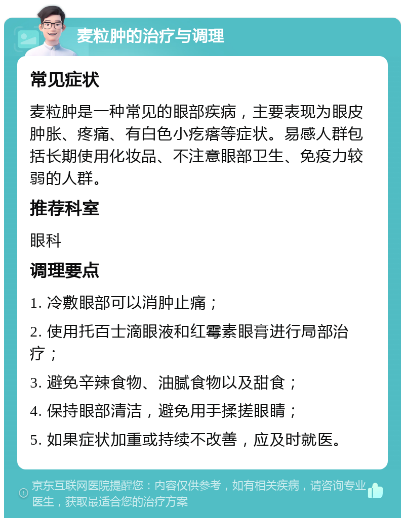 麦粒肿的治疗与调理 常见症状 麦粒肿是一种常见的眼部疾病，主要表现为眼皮肿胀、疼痛、有白色小疙瘩等症状。易感人群包括长期使用化妆品、不注意眼部卫生、免疫力较弱的人群。 推荐科室 眼科 调理要点 1. 冷敷眼部可以消肿止痛； 2. 使用托百士滴眼液和红霉素眼膏进行局部治疗； 3. 避免辛辣食物、油腻食物以及甜食； 4. 保持眼部清洁，避免用手揉搓眼睛； 5. 如果症状加重或持续不改善，应及时就医。