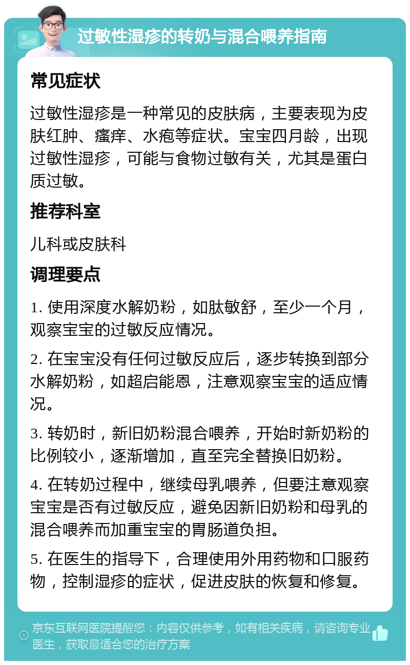 过敏性湿疹的转奶与混合喂养指南 常见症状 过敏性湿疹是一种常见的皮肤病，主要表现为皮肤红肿、瘙痒、水疱等症状。宝宝四月龄，出现过敏性湿疹，可能与食物过敏有关，尤其是蛋白质过敏。 推荐科室 儿科或皮肤科 调理要点 1. 使用深度水解奶粉，如肽敏舒，至少一个月，观察宝宝的过敏反应情况。 2. 在宝宝没有任何过敏反应后，逐步转换到部分水解奶粉，如超启能恩，注意观察宝宝的适应情况。 3. 转奶时，新旧奶粉混合喂养，开始时新奶粉的比例较小，逐渐增加，直至完全替换旧奶粉。 4. 在转奶过程中，继续母乳喂养，但要注意观察宝宝是否有过敏反应，避免因新旧奶粉和母乳的混合喂养而加重宝宝的胃肠道负担。 5. 在医生的指导下，合理使用外用药物和口服药物，控制湿疹的症状，促进皮肤的恢复和修复。