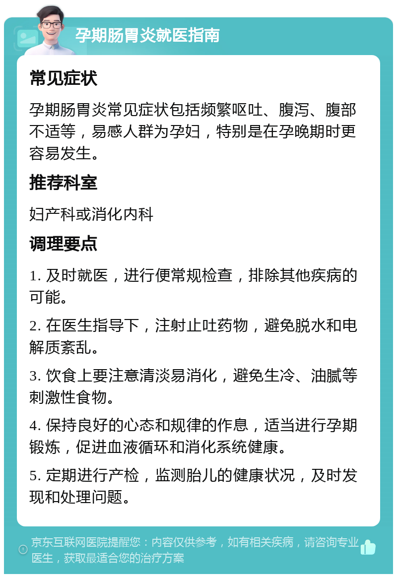 孕期肠胃炎就医指南 常见症状 孕期肠胃炎常见症状包括频繁呕吐、腹泻、腹部不适等，易感人群为孕妇，特别是在孕晚期时更容易发生。 推荐科室 妇产科或消化内科 调理要点 1. 及时就医，进行便常规检查，排除其他疾病的可能。 2. 在医生指导下，注射止吐药物，避免脱水和电解质紊乱。 3. 饮食上要注意清淡易消化，避免生冷、油腻等刺激性食物。 4. 保持良好的心态和规律的作息，适当进行孕期锻炼，促进血液循环和消化系统健康。 5. 定期进行产检，监测胎儿的健康状况，及时发现和处理问题。