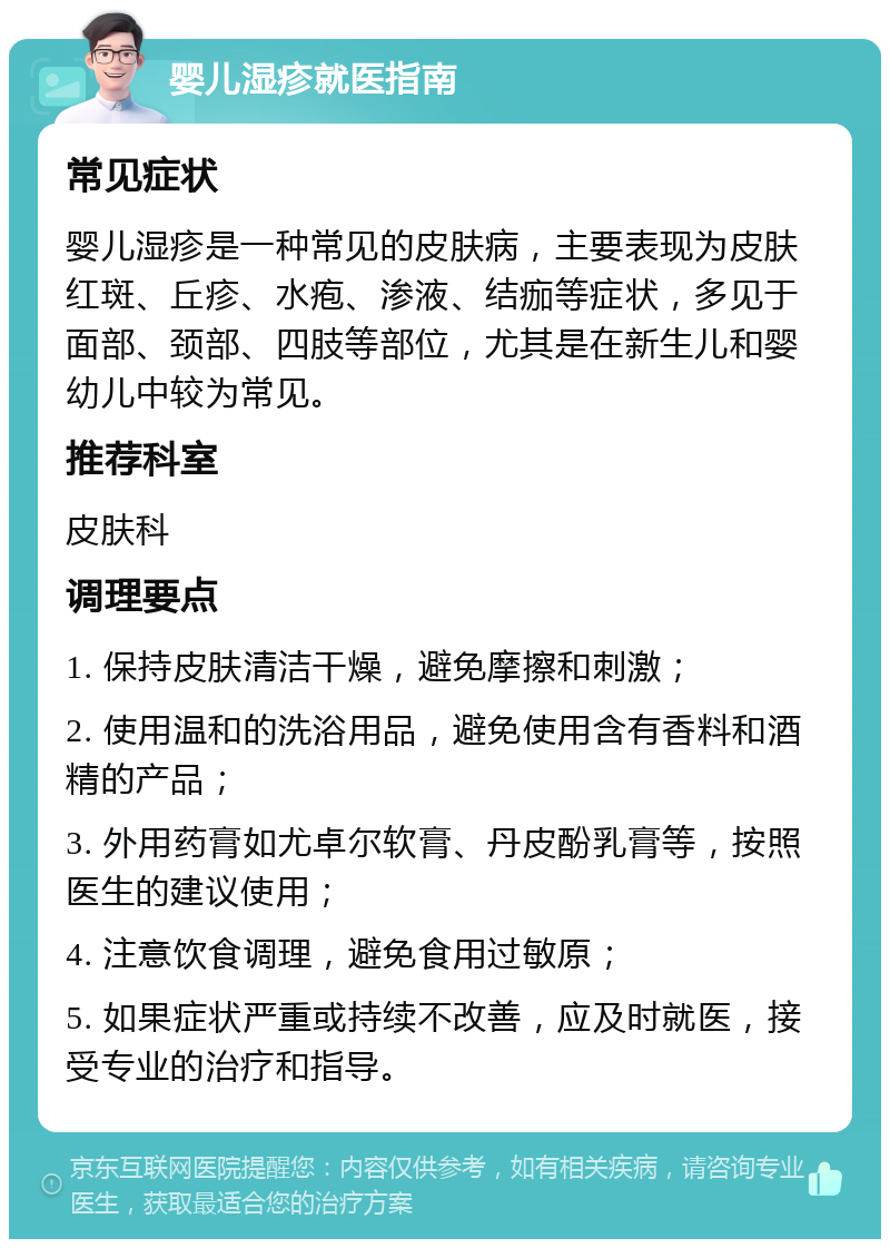 婴儿湿疹就医指南 常见症状 婴儿湿疹是一种常见的皮肤病，主要表现为皮肤红斑、丘疹、水疱、渗液、结痂等症状，多见于面部、颈部、四肢等部位，尤其是在新生儿和婴幼儿中较为常见。 推荐科室 皮肤科 调理要点 1. 保持皮肤清洁干燥，避免摩擦和刺激； 2. 使用温和的洗浴用品，避免使用含有香料和酒精的产品； 3. 外用药膏如尤卓尔软膏、丹皮酚乳膏等，按照医生的建议使用； 4. 注意饮食调理，避免食用过敏原； 5. 如果症状严重或持续不改善，应及时就医，接受专业的治疗和指导。