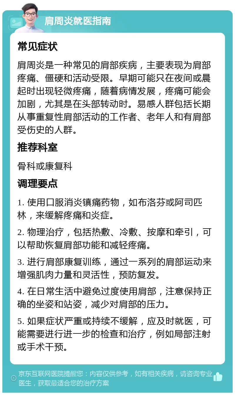 肩周炎就医指南 常见症状 肩周炎是一种常见的肩部疾病，主要表现为肩部疼痛、僵硬和活动受限。早期可能只在夜间或晨起时出现轻微疼痛，随着病情发展，疼痛可能会加剧，尤其是在头部转动时。易感人群包括长期从事重复性肩部活动的工作者、老年人和有肩部受伤史的人群。 推荐科室 骨科或康复科 调理要点 1. 使用口服消炎镇痛药物，如布洛芬或阿司匹林，来缓解疼痛和炎症。 2. 物理治疗，包括热敷、冷敷、按摩和牵引，可以帮助恢复肩部功能和减轻疼痛。 3. 进行肩部康复训练，通过一系列的肩部运动来增强肌肉力量和灵活性，预防复发。 4. 在日常生活中避免过度使用肩部，注意保持正确的坐姿和站姿，减少对肩部的压力。 5. 如果症状严重或持续不缓解，应及时就医，可能需要进行进一步的检查和治疗，例如局部注射或手术干预。