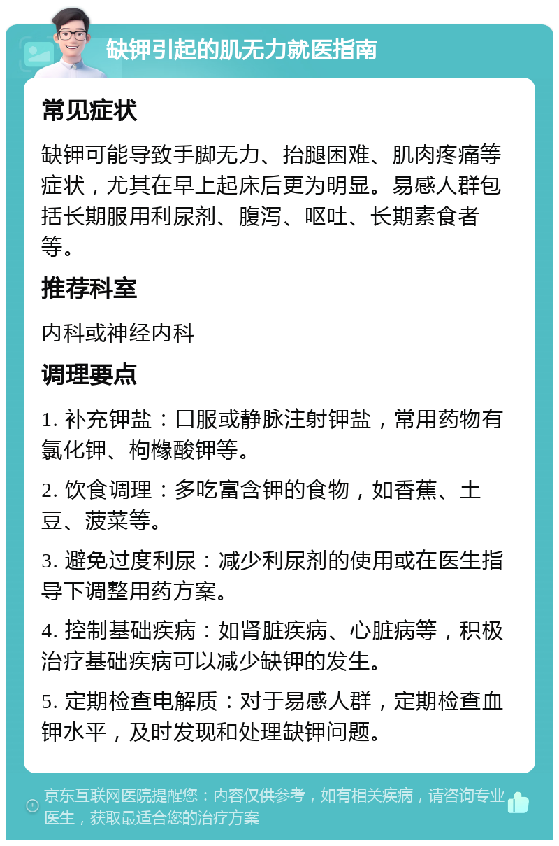 缺钾引起的肌无力就医指南 常见症状 缺钾可能导致手脚无力、抬腿困难、肌肉疼痛等症状，尤其在早上起床后更为明显。易感人群包括长期服用利尿剂、腹泻、呕吐、长期素食者等。 推荐科室 内科或神经内科 调理要点 1. 补充钾盐：口服或静脉注射钾盐，常用药物有氯化钾、枸橼酸钾等。 2. 饮食调理：多吃富含钾的食物，如香蕉、土豆、菠菜等。 3. 避免过度利尿：减少利尿剂的使用或在医生指导下调整用药方案。 4. 控制基础疾病：如肾脏疾病、心脏病等，积极治疗基础疾病可以减少缺钾的发生。 5. 定期检查电解质：对于易感人群，定期检查血钾水平，及时发现和处理缺钾问题。