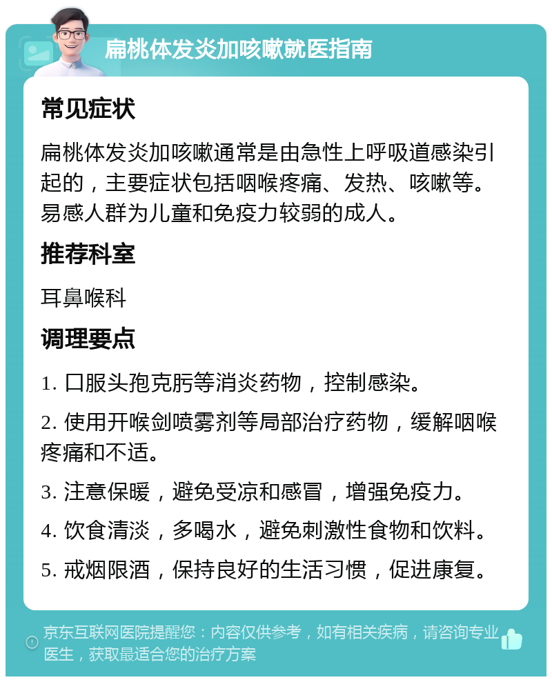 扁桃体发炎加咳嗽就医指南 常见症状 扁桃体发炎加咳嗽通常是由急性上呼吸道感染引起的，主要症状包括咽喉疼痛、发热、咳嗽等。易感人群为儿童和免疫力较弱的成人。 推荐科室 耳鼻喉科 调理要点 1. 口服头孢克肟等消炎药物，控制感染。 2. 使用开喉剑喷雾剂等局部治疗药物，缓解咽喉疼痛和不适。 3. 注意保暖，避免受凉和感冒，增强免疫力。 4. 饮食清淡，多喝水，避免刺激性食物和饮料。 5. 戒烟限酒，保持良好的生活习惯，促进康复。