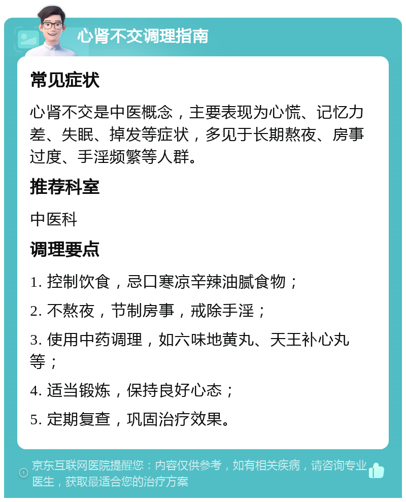 心肾不交调理指南 常见症状 心肾不交是中医概念，主要表现为心慌、记忆力差、失眠、掉发等症状，多见于长期熬夜、房事过度、手淫频繁等人群。 推荐科室 中医科 调理要点 1. 控制饮食，忌口寒凉辛辣油腻食物； 2. 不熬夜，节制房事，戒除手淫； 3. 使用中药调理，如六味地黄丸、天王补心丸等； 4. 适当锻炼，保持良好心态； 5. 定期复查，巩固治疗效果。