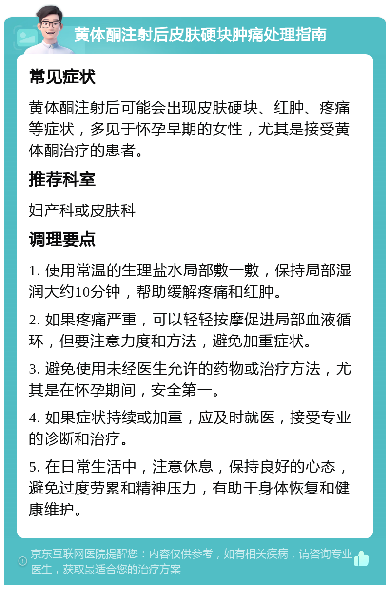 黄体酮注射后皮肤硬块肿痛处理指南 常见症状 黄体酮注射后可能会出现皮肤硬块、红肿、疼痛等症状，多见于怀孕早期的女性，尤其是接受黄体酮治疗的患者。 推荐科室 妇产科或皮肤科 调理要点 1. 使用常温的生理盐水局部敷一敷，保持局部湿润大约10分钟，帮助缓解疼痛和红肿。 2. 如果疼痛严重，可以轻轻按摩促进局部血液循环，但要注意力度和方法，避免加重症状。 3. 避免使用未经医生允许的药物或治疗方法，尤其是在怀孕期间，安全第一。 4. 如果症状持续或加重，应及时就医，接受专业的诊断和治疗。 5. 在日常生活中，注意休息，保持良好的心态，避免过度劳累和精神压力，有助于身体恢复和健康维护。