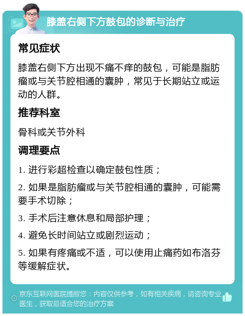 膝盖右侧下方鼓包的诊断与治疗 常见症状 膝盖右侧下方出现不痛不痒的鼓包，可能是脂肪瘤或与关节腔相通的囊肿，常见于长期站立或运动的人群。 推荐科室 骨科或关节外科 调理要点 1. 进行彩超检查以确定鼓包性质； 2. 如果是脂肪瘤或与关节腔相通的囊肿，可能需要手术切除； 3. 手术后注意休息和局部护理； 4. 避免长时间站立或剧烈运动； 5. 如果有疼痛或不适，可以使用止痛药如布洛芬等缓解症状。