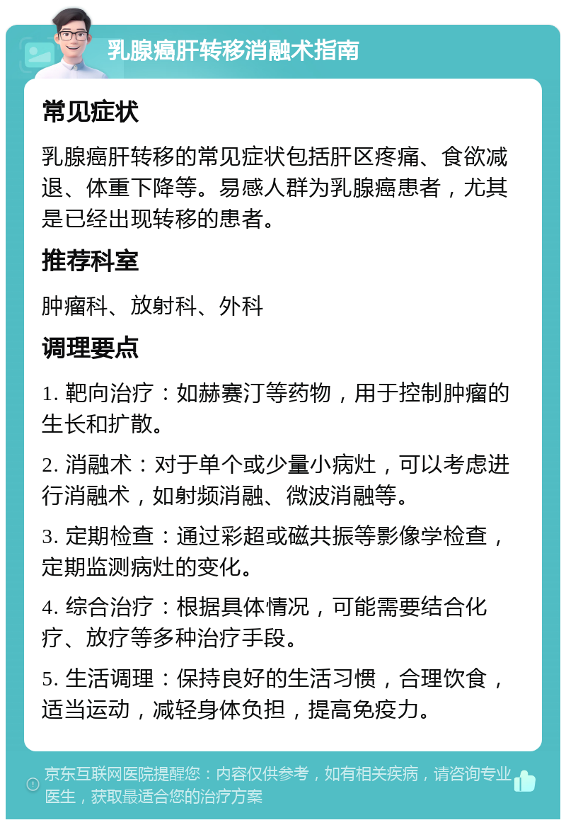 乳腺癌肝转移消融术指南 常见症状 乳腺癌肝转移的常见症状包括肝区疼痛、食欲减退、体重下降等。易感人群为乳腺癌患者，尤其是已经出现转移的患者。 推荐科室 肿瘤科、放射科、外科 调理要点 1. 靶向治疗：如赫赛汀等药物，用于控制肿瘤的生长和扩散。 2. 消融术：对于单个或少量小病灶，可以考虑进行消融术，如射频消融、微波消融等。 3. 定期检查：通过彩超或磁共振等影像学检查，定期监测病灶的变化。 4. 综合治疗：根据具体情况，可能需要结合化疗、放疗等多种治疗手段。 5. 生活调理：保持良好的生活习惯，合理饮食，适当运动，减轻身体负担，提高免疫力。