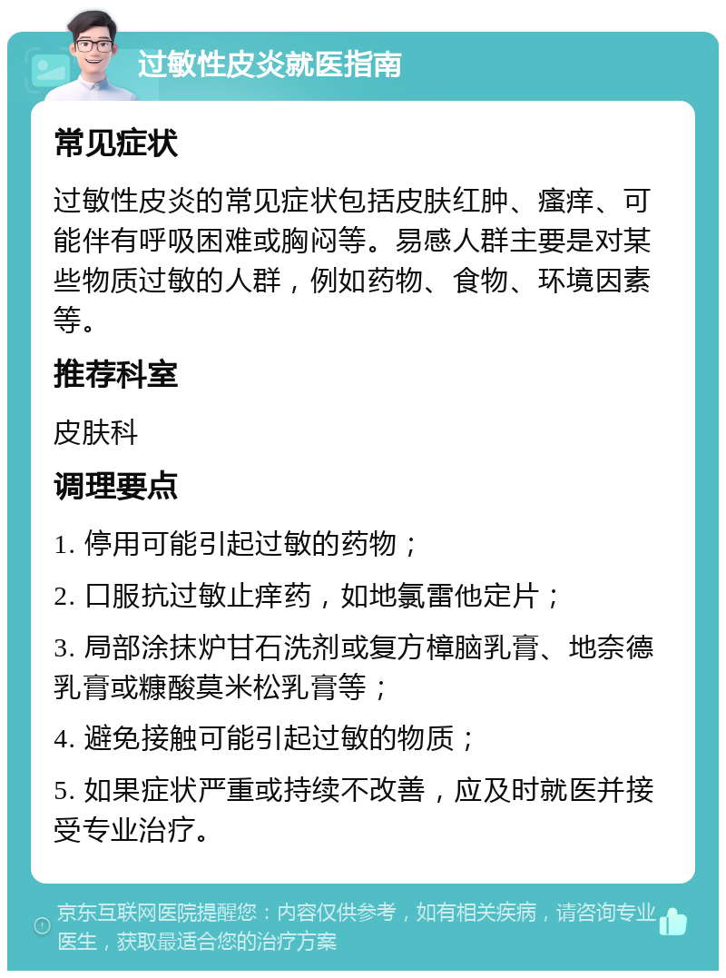 过敏性皮炎就医指南 常见症状 过敏性皮炎的常见症状包括皮肤红肿、瘙痒、可能伴有呼吸困难或胸闷等。易感人群主要是对某些物质过敏的人群，例如药物、食物、环境因素等。 推荐科室 皮肤科 调理要点 1. 停用可能引起过敏的药物； 2. 口服抗过敏止痒药，如地氯雷他定片； 3. 局部涂抹炉甘石洗剂或复方樟脑乳膏、地奈德乳膏或糠酸莫米松乳膏等； 4. 避免接触可能引起过敏的物质； 5. 如果症状严重或持续不改善，应及时就医并接受专业治疗。