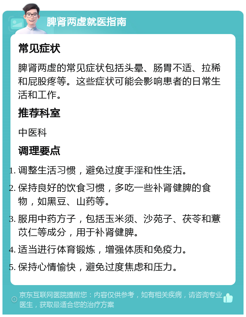 脾肾两虚就医指南 常见症状 脾肾两虚的常见症状包括头晕、肠胃不适、拉稀和屁股疼等。这些症状可能会影响患者的日常生活和工作。 推荐科室 中医科 调理要点 调整生活习惯，避免过度手淫和性生活。 保持良好的饮食习惯，多吃一些补肾健脾的食物，如黑豆、山药等。 服用中药方子，包括玉米须、沙苑子、茯苓和薏苡仁等成分，用于补肾健脾。 适当进行体育锻炼，增强体质和免疫力。 保持心情愉快，避免过度焦虑和压力。