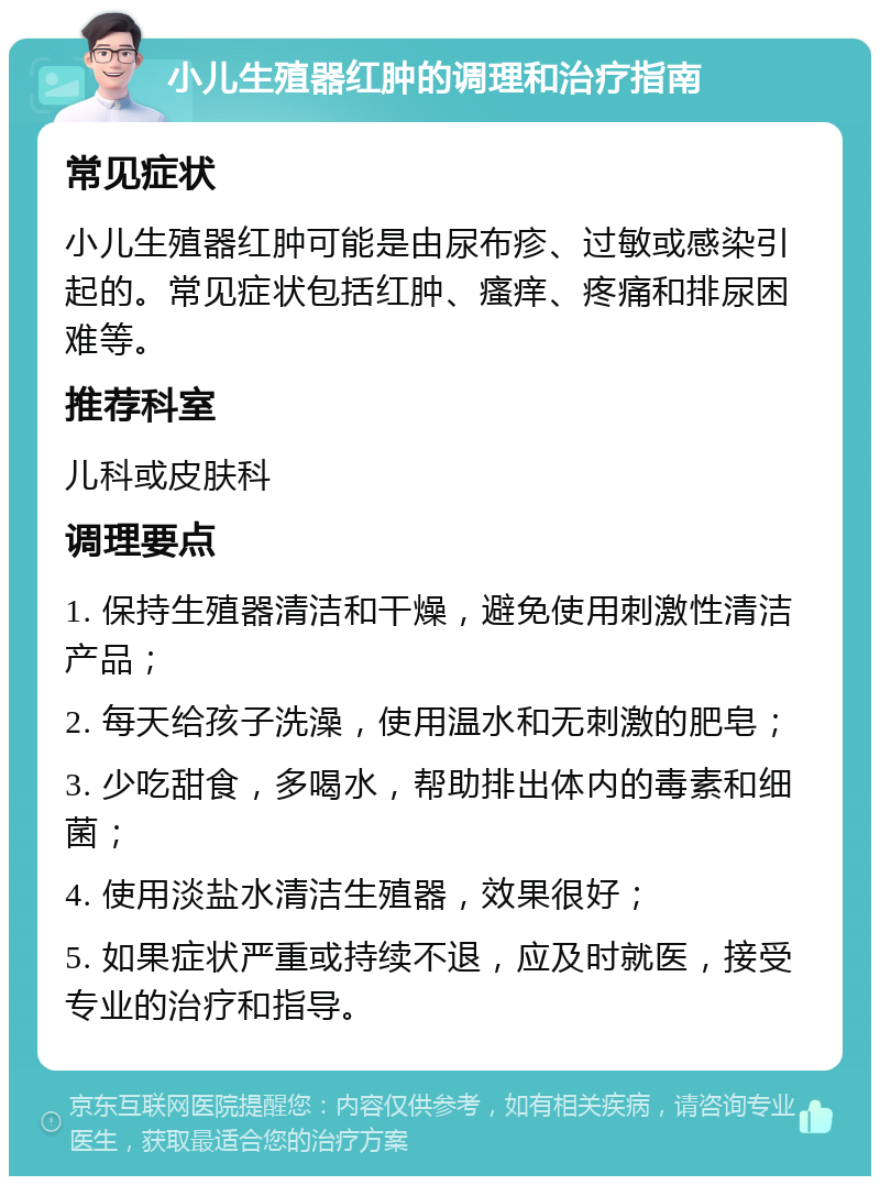 小儿生殖器红肿的调理和治疗指南 常见症状 小儿生殖器红肿可能是由尿布疹、过敏或感染引起的。常见症状包括红肿、瘙痒、疼痛和排尿困难等。 推荐科室 儿科或皮肤科 调理要点 1. 保持生殖器清洁和干燥，避免使用刺激性清洁产品； 2. 每天给孩子洗澡，使用温水和无刺激的肥皂； 3. 少吃甜食，多喝水，帮助排出体内的毒素和细菌； 4. 使用淡盐水清洁生殖器，效果很好； 5. 如果症状严重或持续不退，应及时就医，接受专业的治疗和指导。