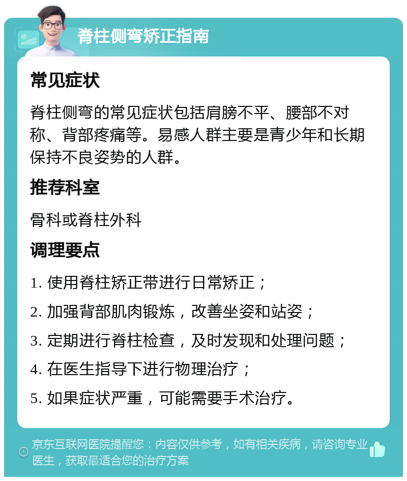 脊柱侧弯矫正指南 常见症状 脊柱侧弯的常见症状包括肩膀不平、腰部不对称、背部疼痛等。易感人群主要是青少年和长期保持不良姿势的人群。 推荐科室 骨科或脊柱外科 调理要点 1. 使用脊柱矫正带进行日常矫正； 2. 加强背部肌肉锻炼，改善坐姿和站姿； 3. 定期进行脊柱检查，及时发现和处理问题； 4. 在医生指导下进行物理治疗； 5. 如果症状严重，可能需要手术治疗。