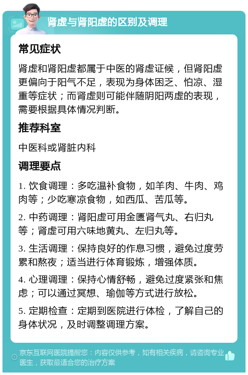 肾虚与肾阳虚的区别及调理 常见症状 肾虚和肾阳虚都属于中医的肾虚证候，但肾阳虚更偏向于阳气不足，表现为身体困乏、怕凉、湿重等症状；而肾虚则可能伴随阴阳两虚的表现，需要根据具体情况判断。 推荐科室 中医科或肾脏内科 调理要点 1. 饮食调理：多吃温补食物，如羊肉、牛肉、鸡肉等；少吃寒凉食物，如西瓜、苦瓜等。 2. 中药调理：肾阳虚可用金匮肾气丸、右归丸等；肾虚可用六味地黄丸、左归丸等。 3. 生活调理：保持良好的作息习惯，避免过度劳累和熬夜；适当进行体育锻炼，增强体质。 4. 心理调理：保持心情舒畅，避免过度紧张和焦虑；可以通过冥想、瑜伽等方式进行放松。 5. 定期检查：定期到医院进行体检，了解自己的身体状况，及时调整调理方案。