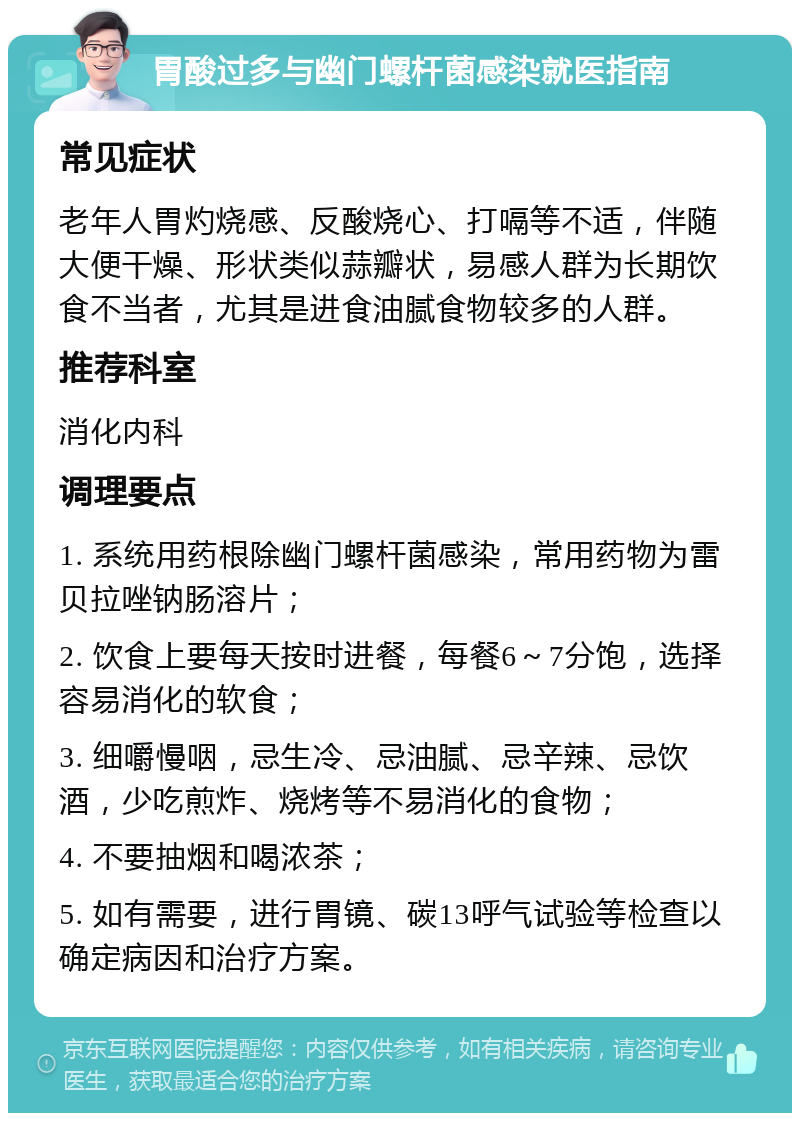 胃酸过多与幽门螺杆菌感染就医指南 常见症状 老年人胃灼烧感、反酸烧心、打嗝等不适，伴随大便干燥、形状类似蒜瓣状，易感人群为长期饮食不当者，尤其是进食油腻食物较多的人群。 推荐科室 消化内科 调理要点 1. 系统用药根除幽门螺杆菌感染，常用药物为雷贝拉唑钠肠溶片； 2. 饮食上要每天按时进餐，每餐6～7分饱，选择容易消化的软食； 3. 细嚼慢咽，忌生冷、忌油腻、忌辛辣、忌饮酒，少吃煎炸、烧烤等不易消化的食物； 4. 不要抽烟和喝浓茶； 5. 如有需要，进行胃镜、碳13呼气试验等检查以确定病因和治疗方案。