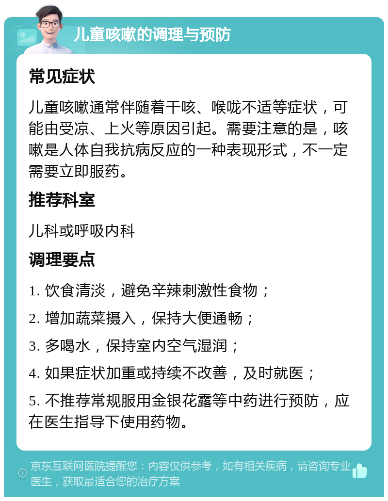 儿童咳嗽的调理与预防 常见症状 儿童咳嗽通常伴随着干咳、喉咙不适等症状，可能由受凉、上火等原因引起。需要注意的是，咳嗽是人体自我抗病反应的一种表现形式，不一定需要立即服药。 推荐科室 儿科或呼吸内科 调理要点 1. 饮食清淡，避免辛辣刺激性食物； 2. 增加蔬菜摄入，保持大便通畅； 3. 多喝水，保持室内空气湿润； 4. 如果症状加重或持续不改善，及时就医； 5. 不推荐常规服用金银花露等中药进行预防，应在医生指导下使用药物。