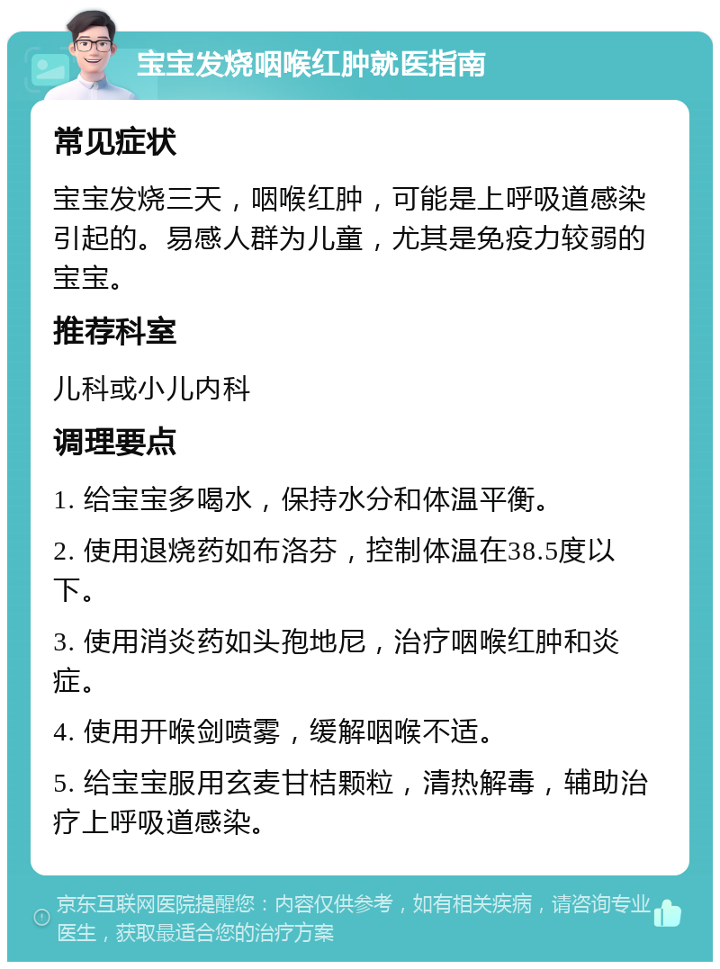 宝宝发烧咽喉红肿就医指南 常见症状 宝宝发烧三天，咽喉红肿，可能是上呼吸道感染引起的。易感人群为儿童，尤其是免疫力较弱的宝宝。 推荐科室 儿科或小儿内科 调理要点 1. 给宝宝多喝水，保持水分和体温平衡。 2. 使用退烧药如布洛芬，控制体温在38.5度以下。 3. 使用消炎药如头孢地尼，治疗咽喉红肿和炎症。 4. 使用开喉剑喷雾，缓解咽喉不适。 5. 给宝宝服用玄麦甘桔颗粒，清热解毒，辅助治疗上呼吸道感染。