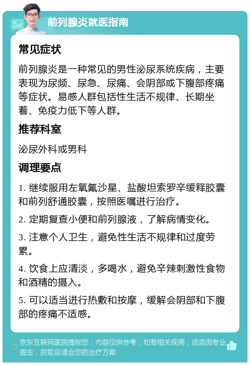 前列腺炎就医指南 常见症状 前列腺炎是一种常见的男性泌尿系统疾病，主要表现为尿频、尿急、尿痛、会阴部或下腹部疼痛等症状。易感人群包括性生活不规律、长期坐着、免疫力低下等人群。 推荐科室 泌尿外科或男科 调理要点 1. 继续服用左氧氟沙星、盐酸坦索罗辛缓释胶囊和前列舒通胶囊，按照医嘱进行治疗。 2. 定期复查小便和前列腺液，了解病情变化。 3. 注意个人卫生，避免性生活不规律和过度劳累。 4. 饮食上应清淡，多喝水，避免辛辣刺激性食物和酒精的摄入。 5. 可以适当进行热敷和按摩，缓解会阴部和下腹部的疼痛不适感。