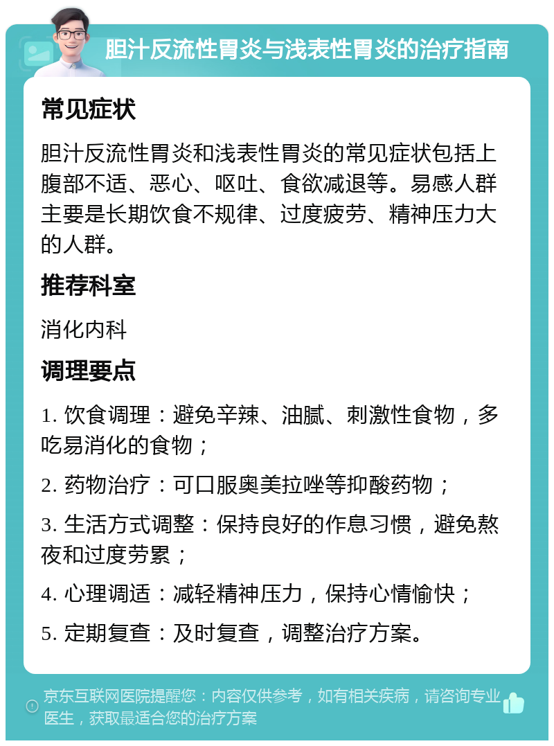 胆汁反流性胃炎与浅表性胃炎的治疗指南 常见症状 胆汁反流性胃炎和浅表性胃炎的常见症状包括上腹部不适、恶心、呕吐、食欲减退等。易感人群主要是长期饮食不规律、过度疲劳、精神压力大的人群。 推荐科室 消化内科 调理要点 1. 饮食调理：避免辛辣、油腻、刺激性食物，多吃易消化的食物； 2. 药物治疗：可口服奥美拉唑等抑酸药物； 3. 生活方式调整：保持良好的作息习惯，避免熬夜和过度劳累； 4. 心理调适：减轻精神压力，保持心情愉快； 5. 定期复查：及时复查，调整治疗方案。