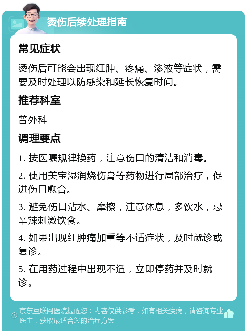 烫伤后续处理指南 常见症状 烫伤后可能会出现红肿、疼痛、渗液等症状，需要及时处理以防感染和延长恢复时间。 推荐科室 普外科 调理要点 1. 按医嘱规律换药，注意伤口的清洁和消毒。 2. 使用美宝湿润烧伤膏等药物进行局部治疗，促进伤口愈合。 3. 避免伤口沾水、摩擦，注意休息，多饮水，忌辛辣刺激饮食。 4. 如果出现红肿痛加重等不适症状，及时就诊或复诊。 5. 在用药过程中出现不适，立即停药并及时就诊。