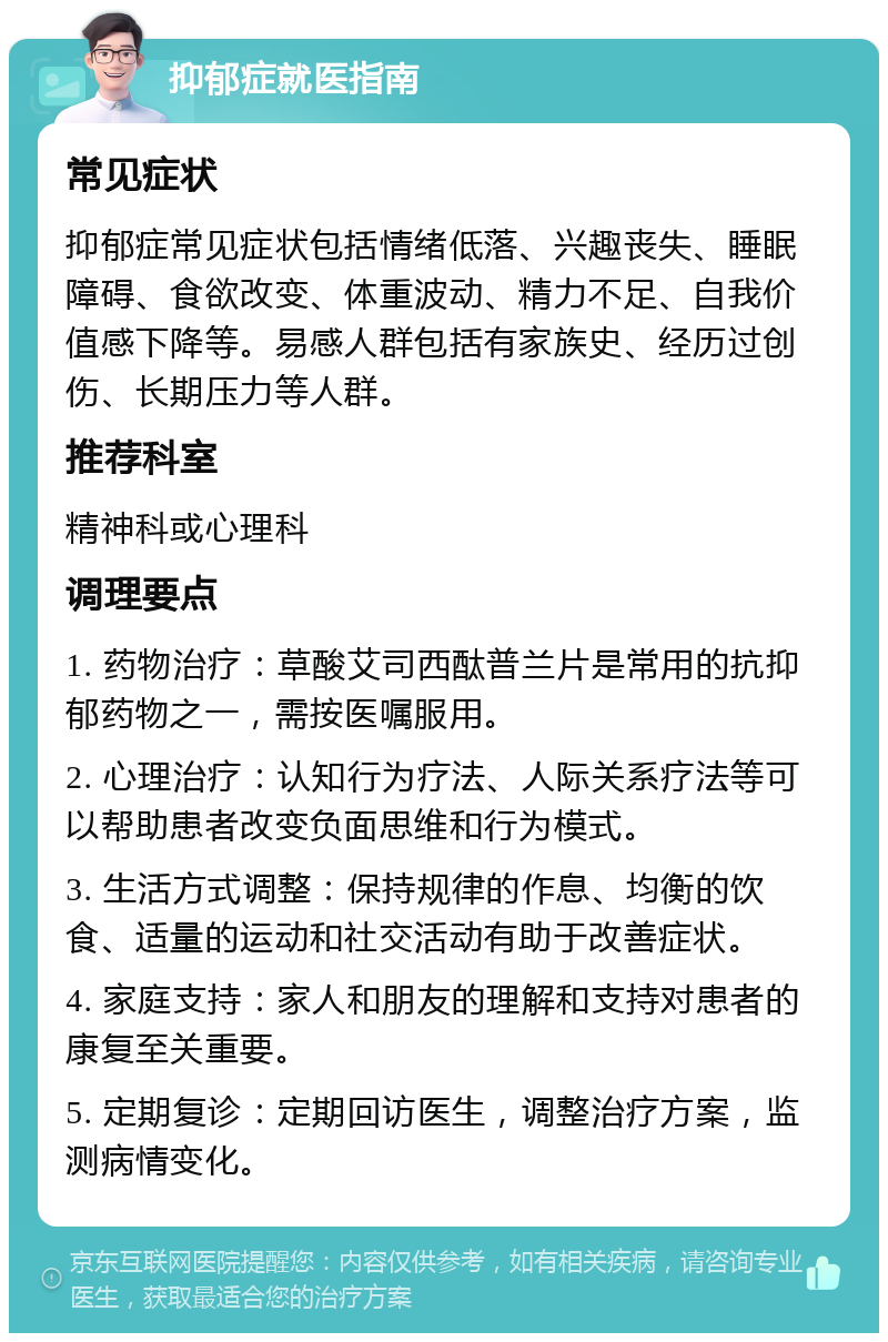 抑郁症就医指南 常见症状 抑郁症常见症状包括情绪低落、兴趣丧失、睡眠障碍、食欲改变、体重波动、精力不足、自我价值感下降等。易感人群包括有家族史、经历过创伤、长期压力等人群。 推荐科室 精神科或心理科 调理要点 1. 药物治疗：草酸艾司西酞普兰片是常用的抗抑郁药物之一，需按医嘱服用。 2. 心理治疗：认知行为疗法、人际关系疗法等可以帮助患者改变负面思维和行为模式。 3. 生活方式调整：保持规律的作息、均衡的饮食、适量的运动和社交活动有助于改善症状。 4. 家庭支持：家人和朋友的理解和支持对患者的康复至关重要。 5. 定期复诊：定期回访医生，调整治疗方案，监测病情变化。