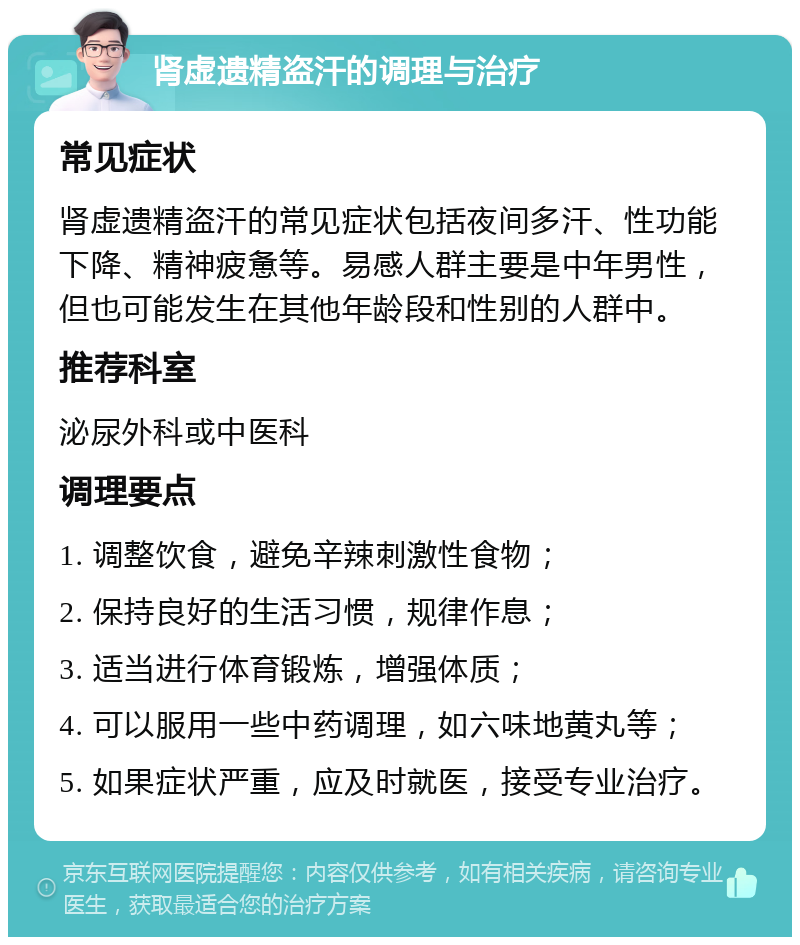 肾虚遗精盗汗的调理与治疗 常见症状 肾虚遗精盗汗的常见症状包括夜间多汗、性功能下降、精神疲惫等。易感人群主要是中年男性，但也可能发生在其他年龄段和性别的人群中。 推荐科室 泌尿外科或中医科 调理要点 1. 调整饮食，避免辛辣刺激性食物； 2. 保持良好的生活习惯，规律作息； 3. 适当进行体育锻炼，增强体质； 4. 可以服用一些中药调理，如六味地黄丸等； 5. 如果症状严重，应及时就医，接受专业治疗。