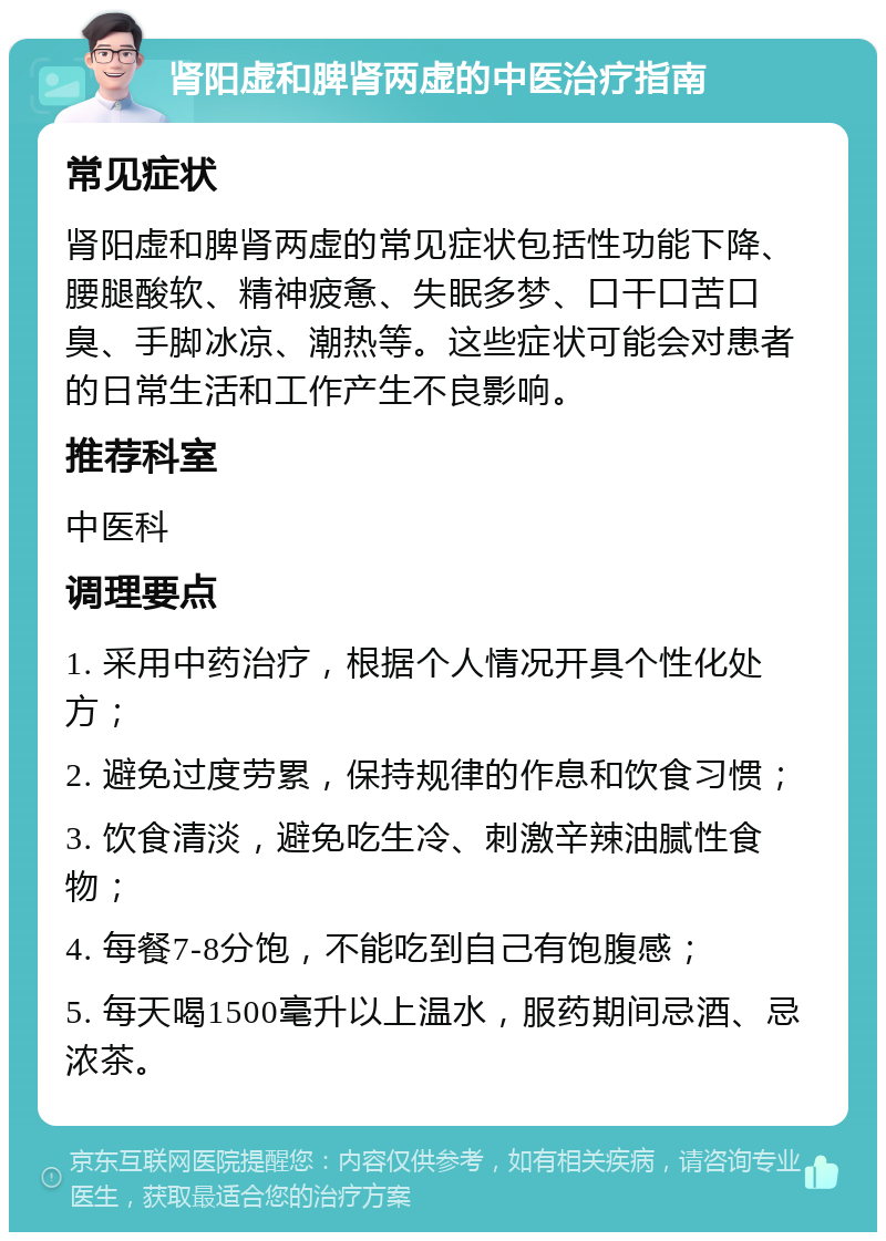 肾阳虚和脾肾两虚的中医治疗指南 常见症状 肾阳虚和脾肾两虚的常见症状包括性功能下降、腰腿酸软、精神疲惫、失眠多梦、口干口苦口臭、手脚冰凉、潮热等。这些症状可能会对患者的日常生活和工作产生不良影响。 推荐科室 中医科 调理要点 1. 采用中药治疗，根据个人情况开具个性化处方； 2. 避免过度劳累，保持规律的作息和饮食习惯； 3. 饮食清淡，避免吃生冷、刺激辛辣油腻性食物； 4. 每餐7-8分饱，不能吃到自己有饱腹感； 5. 每天喝1500毫升以上温水，服药期间忌酒、忌浓茶。