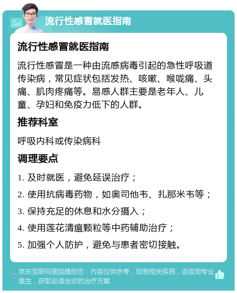 流行性感冒就医指南 流行性感冒就医指南 流行性感冒是一种由流感病毒引起的急性呼吸道传染病，常见症状包括发热、咳嗽、喉咙痛、头痛、肌肉疼痛等。易感人群主要是老年人、儿童、孕妇和免疫力低下的人群。 推荐科室 呼吸内科或传染病科 调理要点 1. 及时就医，避免延误治疗； 2. 使用抗病毒药物，如奥司他韦、扎那米韦等； 3. 保持充足的休息和水分摄入； 4. 使用莲花清瘟颗粒等中药辅助治疗； 5. 加强个人防护，避免与患者密切接触。