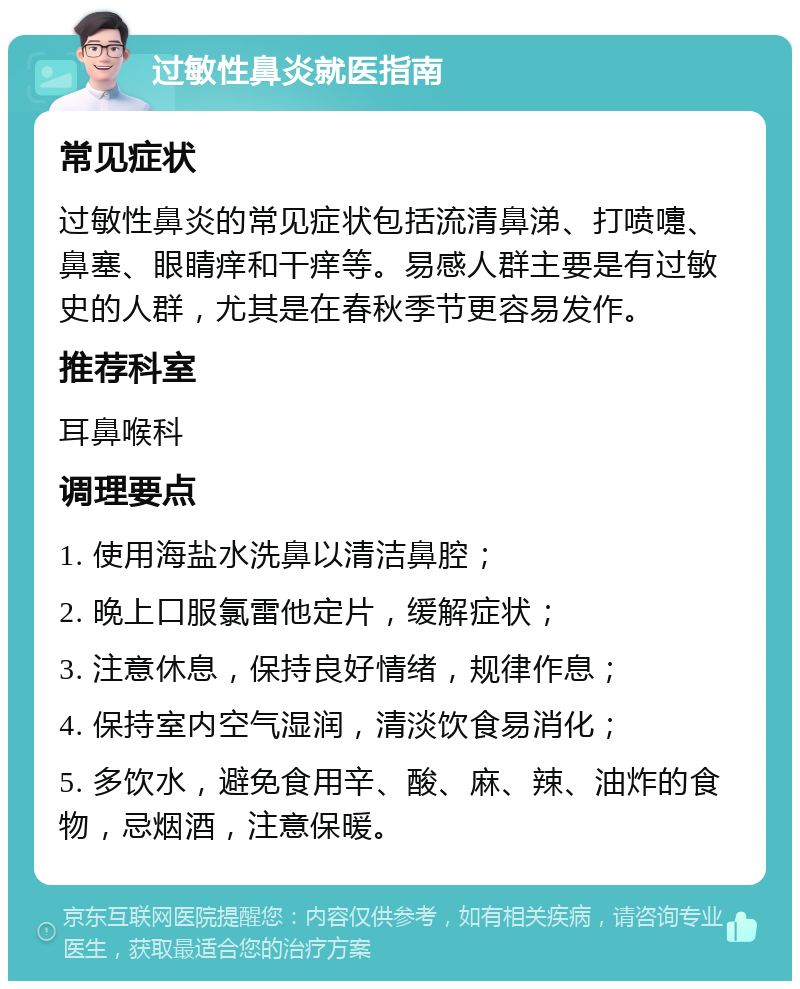 过敏性鼻炎就医指南 常见症状 过敏性鼻炎的常见症状包括流清鼻涕、打喷嚏、鼻塞、眼睛痒和干痒等。易感人群主要是有过敏史的人群，尤其是在春秋季节更容易发作。 推荐科室 耳鼻喉科 调理要点 1. 使用海盐水洗鼻以清洁鼻腔； 2. 晚上口服氯雷他定片，缓解症状； 3. 注意休息，保持良好情绪，规律作息； 4. 保持室内空气湿润，清淡饮食易消化； 5. 多饮水，避免食用辛、酸、麻、辣、油炸的食物，忌烟酒，注意保暖。