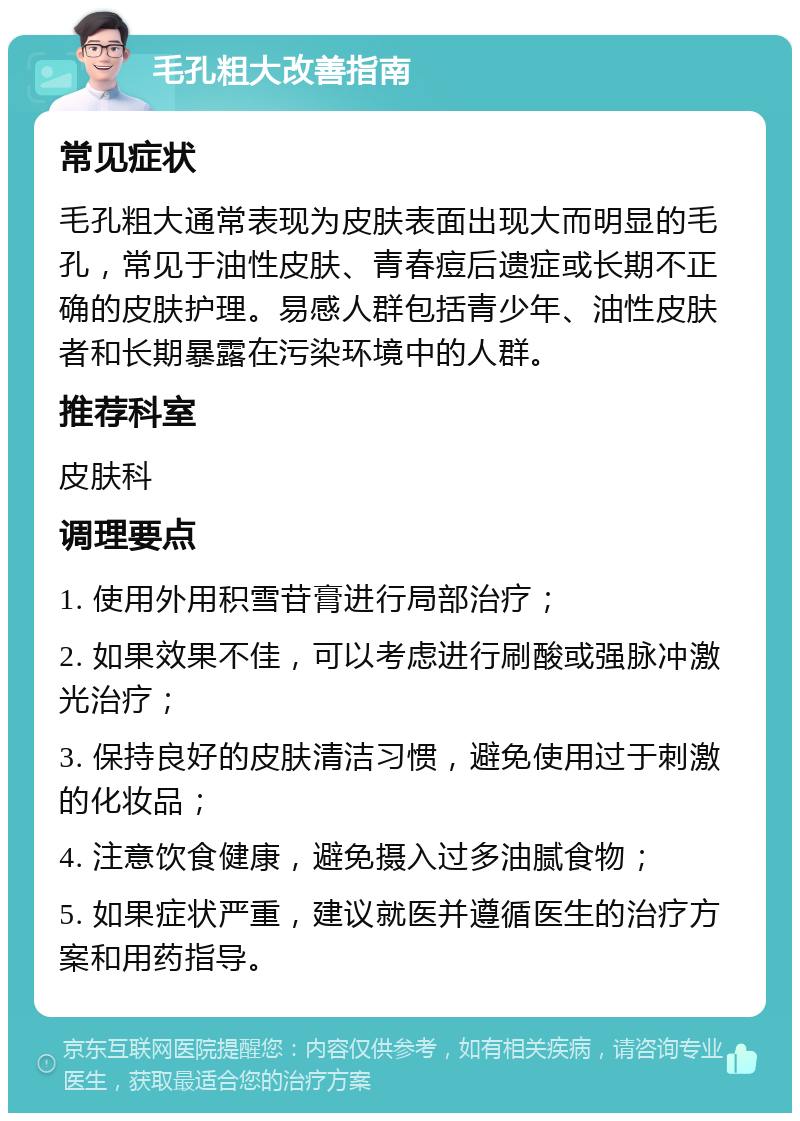 毛孔粗大改善指南 常见症状 毛孔粗大通常表现为皮肤表面出现大而明显的毛孔，常见于油性皮肤、青春痘后遗症或长期不正确的皮肤护理。易感人群包括青少年、油性皮肤者和长期暴露在污染环境中的人群。 推荐科室 皮肤科 调理要点 1. 使用外用积雪苷膏进行局部治疗； 2. 如果效果不佳，可以考虑进行刷酸或强脉冲激光治疗； 3. 保持良好的皮肤清洁习惯，避免使用过于刺激的化妆品； 4. 注意饮食健康，避免摄入过多油腻食物； 5. 如果症状严重，建议就医并遵循医生的治疗方案和用药指导。