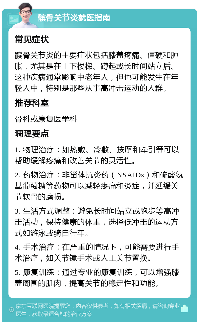 髌骨关节炎就医指南 常见症状 髌骨关节炎的主要症状包括膝盖疼痛、僵硬和肿胀，尤其是在上下楼梯、蹲起或长时间站立后。这种疾病通常影响中老年人，但也可能发生在年轻人中，特别是那些从事高冲击运动的人群。 推荐科室 骨科或康复医学科 调理要点 1. 物理治疗：如热敷、冷敷、按摩和牵引等可以帮助缓解疼痛和改善关节的灵活性。 2. 药物治疗：非甾体抗炎药（NSAIDs）和硫酸氨基葡萄糖等药物可以减轻疼痛和炎症，并延缓关节软骨的磨损。 3. 生活方式调整：避免长时间站立或跑步等高冲击活动，保持健康的体重，选择低冲击的运动方式如游泳或骑自行车。 4. 手术治疗：在严重的情况下，可能需要进行手术治疗，如关节镜手术或人工关节置换。 5. 康复训练：通过专业的康复训练，可以增强膝盖周围的肌肉，提高关节的稳定性和功能。