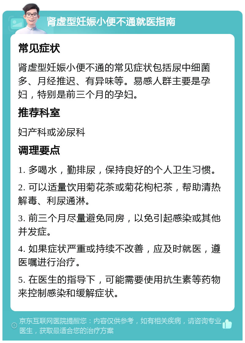 肾虚型妊娠小便不通就医指南 常见症状 肾虚型妊娠小便不通的常见症状包括尿中细菌多、月经推迟、有异味等。易感人群主要是孕妇，特别是前三个月的孕妇。 推荐科室 妇产科或泌尿科 调理要点 1. 多喝水，勤排尿，保持良好的个人卫生习惯。 2. 可以适量饮用菊花茶或菊花枸杞茶，帮助清热解毒、利尿通淋。 3. 前三个月尽量避免同房，以免引起感染或其他并发症。 4. 如果症状严重或持续不改善，应及时就医，遵医嘱进行治疗。 5. 在医生的指导下，可能需要使用抗生素等药物来控制感染和缓解症状。