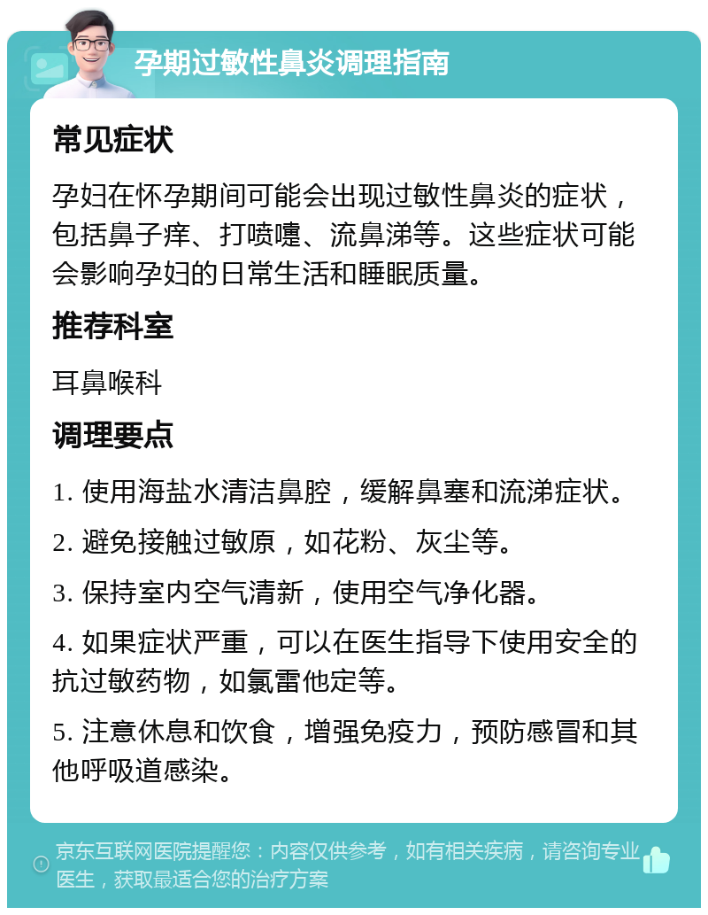 孕期过敏性鼻炎调理指南 常见症状 孕妇在怀孕期间可能会出现过敏性鼻炎的症状，包括鼻子痒、打喷嚏、流鼻涕等。这些症状可能会影响孕妇的日常生活和睡眠质量。 推荐科室 耳鼻喉科 调理要点 1. 使用海盐水清洁鼻腔，缓解鼻塞和流涕症状。 2. 避免接触过敏原，如花粉、灰尘等。 3. 保持室内空气清新，使用空气净化器。 4. 如果症状严重，可以在医生指导下使用安全的抗过敏药物，如氯雷他定等。 5. 注意休息和饮食，增强免疫力，预防感冒和其他呼吸道感染。