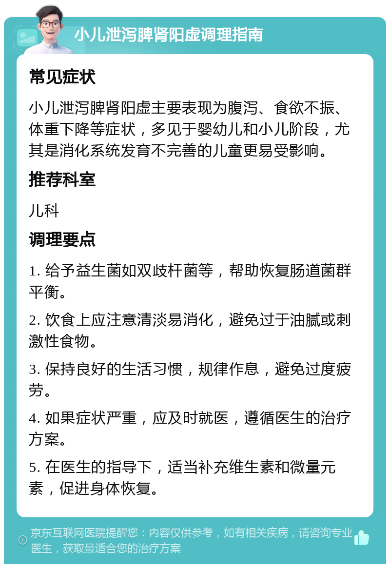 小儿泄泻脾肾阳虚调理指南 常见症状 小儿泄泻脾肾阳虚主要表现为腹泻、食欲不振、体重下降等症状，多见于婴幼儿和小儿阶段，尤其是消化系统发育不完善的儿童更易受影响。 推荐科室 儿科 调理要点 1. 给予益生菌如双歧杆菌等，帮助恢复肠道菌群平衡。 2. 饮食上应注意清淡易消化，避免过于油腻或刺激性食物。 3. 保持良好的生活习惯，规律作息，避免过度疲劳。 4. 如果症状严重，应及时就医，遵循医生的治疗方案。 5. 在医生的指导下，适当补充维生素和微量元素，促进身体恢复。