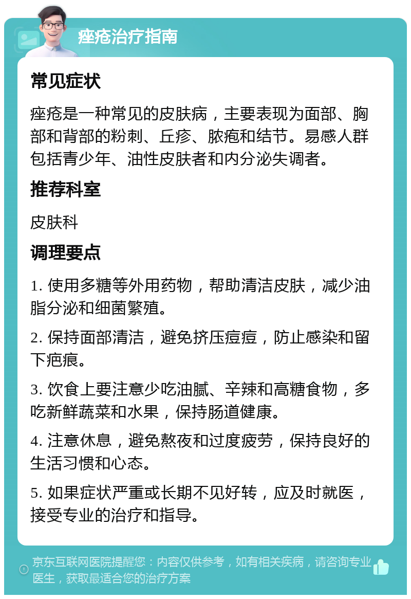 痤疮治疗指南 常见症状 痤疮是一种常见的皮肤病，主要表现为面部、胸部和背部的粉刺、丘疹、脓疱和结节。易感人群包括青少年、油性皮肤者和内分泌失调者。 推荐科室 皮肤科 调理要点 1. 使用多糖等外用药物，帮助清洁皮肤，减少油脂分泌和细菌繁殖。 2. 保持面部清洁，避免挤压痘痘，防止感染和留下疤痕。 3. 饮食上要注意少吃油腻、辛辣和高糖食物，多吃新鲜蔬菜和水果，保持肠道健康。 4. 注意休息，避免熬夜和过度疲劳，保持良好的生活习惯和心态。 5. 如果症状严重或长期不见好转，应及时就医，接受专业的治疗和指导。