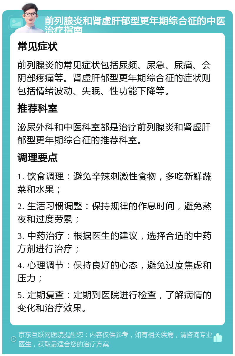 前列腺炎和肾虚肝郁型更年期综合征的中医治疗指南 常见症状 前列腺炎的常见症状包括尿频、尿急、尿痛、会阴部疼痛等。肾虚肝郁型更年期综合征的症状则包括情绪波动、失眠、性功能下降等。 推荐科室 泌尿外科和中医科室都是治疗前列腺炎和肾虚肝郁型更年期综合征的推荐科室。 调理要点 1. 饮食调理：避免辛辣刺激性食物，多吃新鲜蔬菜和水果； 2. 生活习惯调整：保持规律的作息时间，避免熬夜和过度劳累； 3. 中药治疗：根据医生的建议，选择合适的中药方剂进行治疗； 4. 心理调节：保持良好的心态，避免过度焦虑和压力； 5. 定期复查：定期到医院进行检查，了解病情的变化和治疗效果。