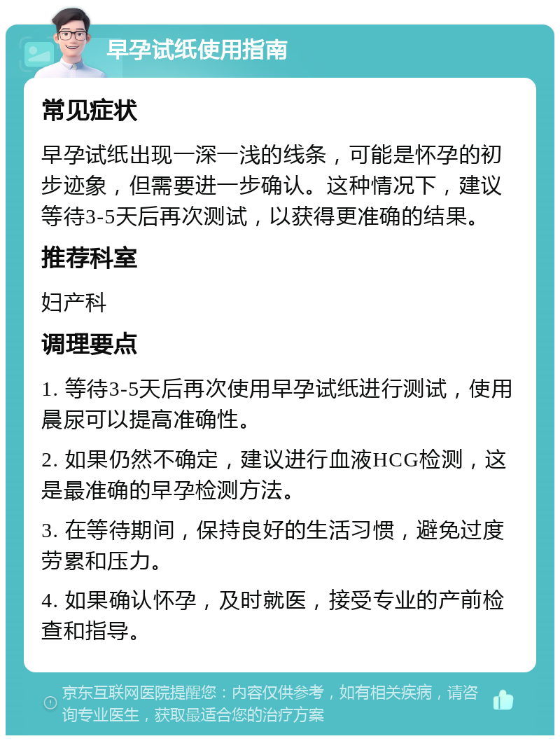 早孕试纸使用指南 常见症状 早孕试纸出现一深一浅的线条，可能是怀孕的初步迹象，但需要进一步确认。这种情况下，建议等待3-5天后再次测试，以获得更准确的结果。 推荐科室 妇产科 调理要点 1. 等待3-5天后再次使用早孕试纸进行测试，使用晨尿可以提高准确性。 2. 如果仍然不确定，建议进行血液HCG检测，这是最准确的早孕检测方法。 3. 在等待期间，保持良好的生活习惯，避免过度劳累和压力。 4. 如果确认怀孕，及时就医，接受专业的产前检查和指导。