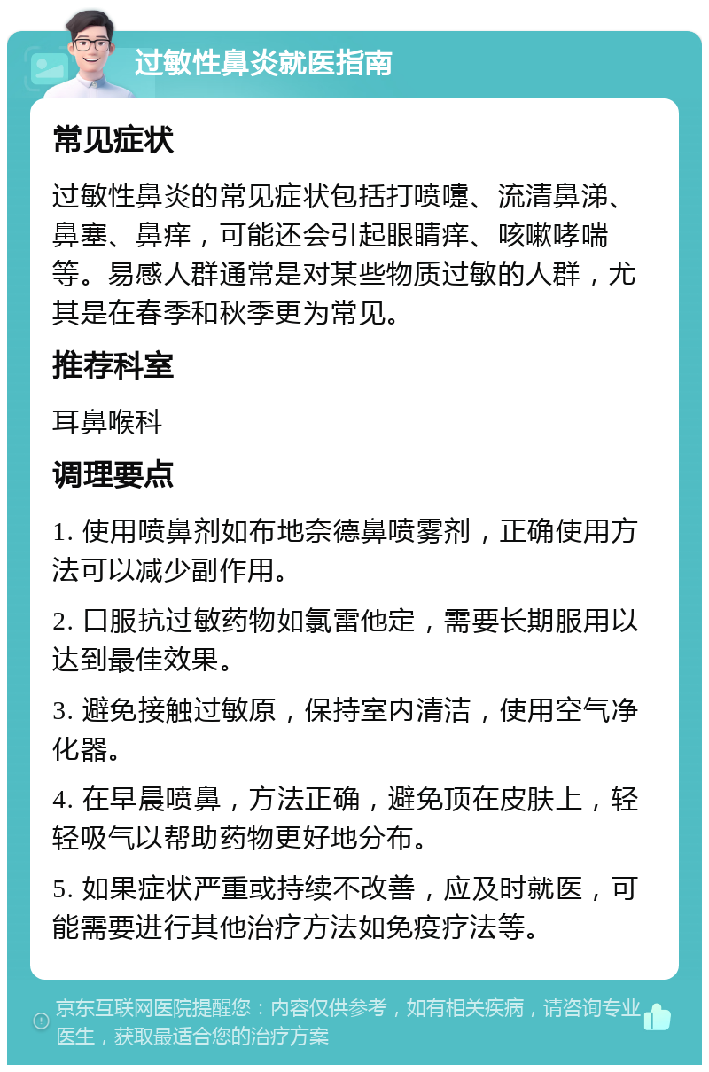 过敏性鼻炎就医指南 常见症状 过敏性鼻炎的常见症状包括打喷嚏、流清鼻涕、鼻塞、鼻痒，可能还会引起眼睛痒、咳嗽哮喘等。易感人群通常是对某些物质过敏的人群，尤其是在春季和秋季更为常见。 推荐科室 耳鼻喉科 调理要点 1. 使用喷鼻剂如布地奈德鼻喷雾剂，正确使用方法可以减少副作用。 2. 口服抗过敏药物如氯雷他定，需要长期服用以达到最佳效果。 3. 避免接触过敏原，保持室内清洁，使用空气净化器。 4. 在早晨喷鼻，方法正确，避免顶在皮肤上，轻轻吸气以帮助药物更好地分布。 5. 如果症状严重或持续不改善，应及时就医，可能需要进行其他治疗方法如免疫疗法等。