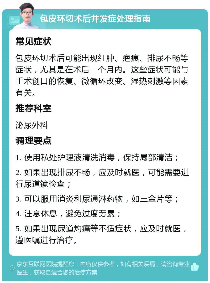 包皮环切术后并发症处理指南 常见症状 包皮环切术后可能出现红肿、疤痕、排尿不畅等症状，尤其是在术后一个月内。这些症状可能与手术创口的恢复、微循环改变、湿热刺激等因素有关。 推荐科室 泌尿外科 调理要点 1. 使用私处护理液清洗消毒，保持局部清洁； 2. 如果出现排尿不畅，应及时就医，可能需要进行尿道镜检查； 3. 可以服用消炎利尿通淋药物，如三金片等； 4. 注意休息，避免过度劳累； 5. 如果出现尿道灼痛等不适症状，应及时就医，遵医嘱进行治疗。