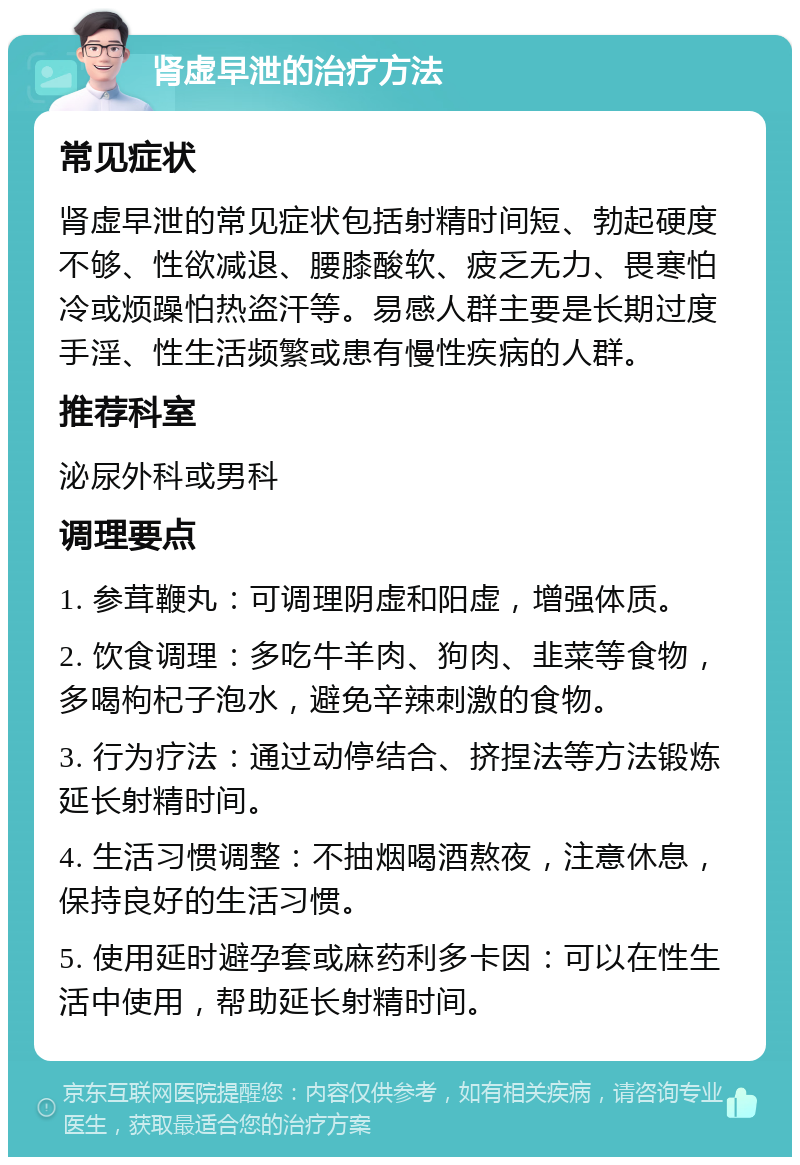 肾虚早泄的治疗方法 常见症状 肾虚早泄的常见症状包括射精时间短、勃起硬度不够、性欲减退、腰膝酸软、疲乏无力、畏寒怕冷或烦躁怕热盗汗等。易感人群主要是长期过度手淫、性生活频繁或患有慢性疾病的人群。 推荐科室 泌尿外科或男科 调理要点 1. 参茸鞭丸：可调理阴虚和阳虚，增强体质。 2. 饮食调理：多吃牛羊肉、狗肉、韭菜等食物，多喝枸杞子泡水，避免辛辣刺激的食物。 3. 行为疗法：通过动停结合、挤捏法等方法锻炼延长射精时间。 4. 生活习惯调整：不抽烟喝酒熬夜，注意休息，保持良好的生活习惯。 5. 使用延时避孕套或麻药利多卡因：可以在性生活中使用，帮助延长射精时间。