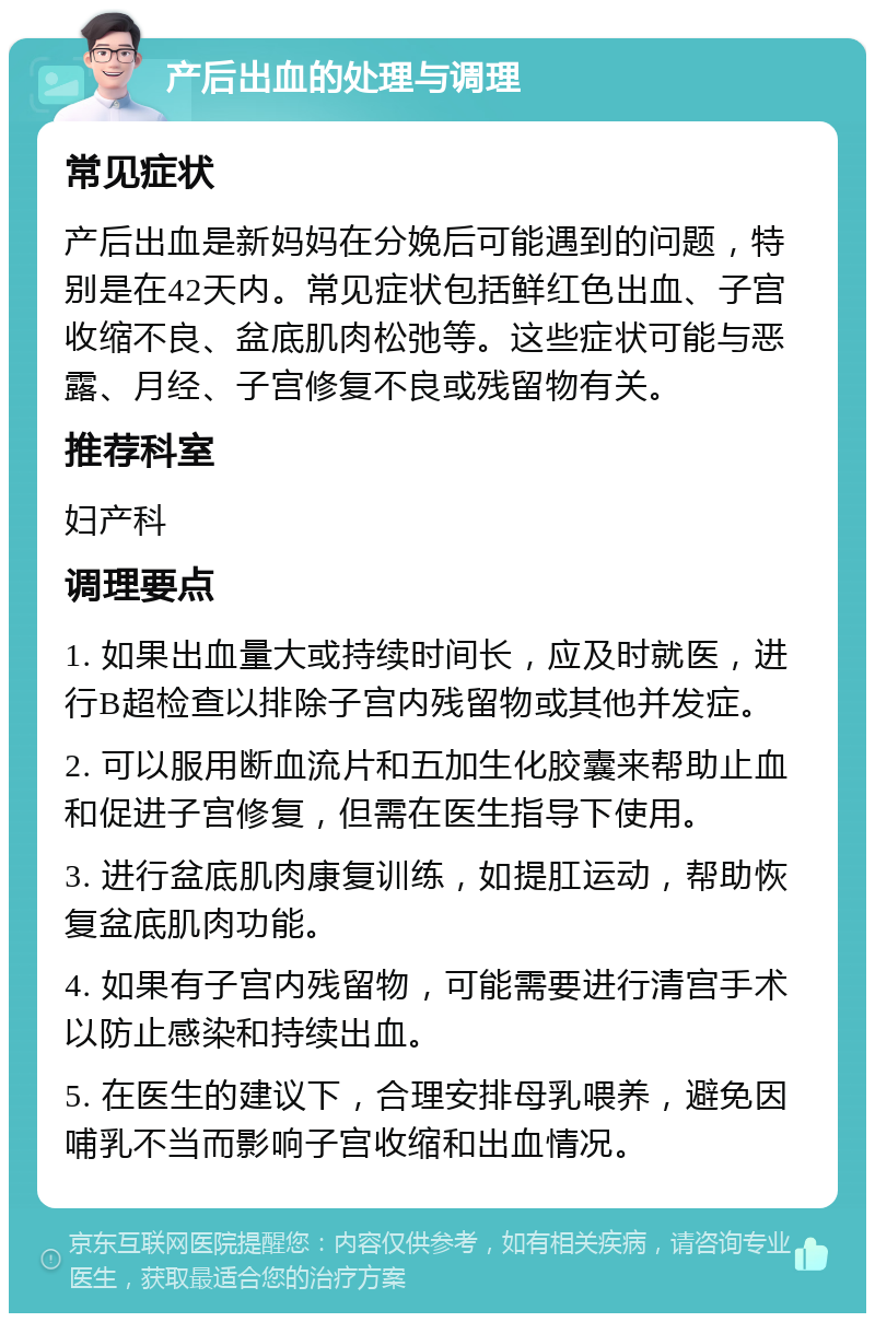 产后出血的处理与调理 常见症状 产后出血是新妈妈在分娩后可能遇到的问题，特别是在42天内。常见症状包括鲜红色出血、子宫收缩不良、盆底肌肉松弛等。这些症状可能与恶露、月经、子宫修复不良或残留物有关。 推荐科室 妇产科 调理要点 1. 如果出血量大或持续时间长，应及时就医，进行B超检查以排除子宫内残留物或其他并发症。 2. 可以服用断血流片和五加生化胶囊来帮助止血和促进子宫修复，但需在医生指导下使用。 3. 进行盆底肌肉康复训练，如提肛运动，帮助恢复盆底肌肉功能。 4. 如果有子宫内残留物，可能需要进行清宫手术以防止感染和持续出血。 5. 在医生的建议下，合理安排母乳喂养，避免因哺乳不当而影响子宫收缩和出血情况。