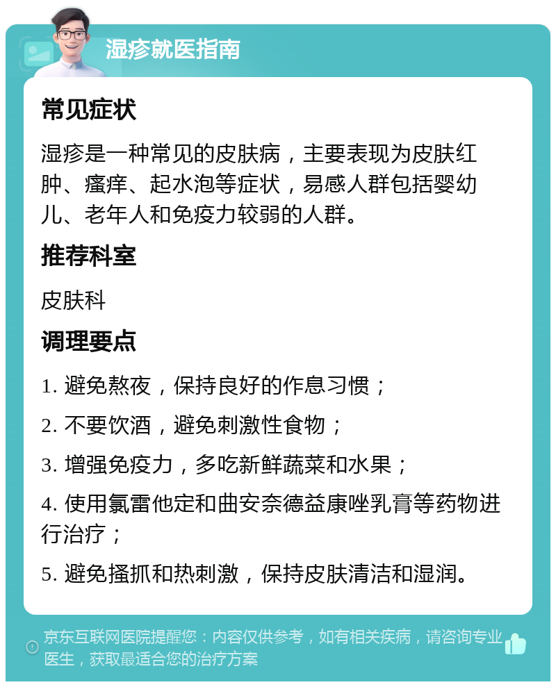 湿疹就医指南 常见症状 湿疹是一种常见的皮肤病，主要表现为皮肤红肿、瘙痒、起水泡等症状，易感人群包括婴幼儿、老年人和免疫力较弱的人群。 推荐科室 皮肤科 调理要点 1. 避免熬夜，保持良好的作息习惯； 2. 不要饮酒，避免刺激性食物； 3. 增强免疫力，多吃新鲜蔬菜和水果； 4. 使用氯雷他定和曲安奈德益康唑乳膏等药物进行治疗； 5. 避免搔抓和热刺激，保持皮肤清洁和湿润。