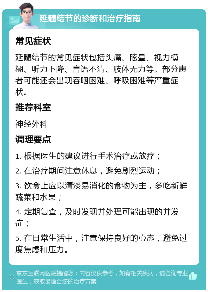 延髓结节的诊断和治疗指南 常见症状 延髓结节的常见症状包括头痛、眩晕、视力模糊、听力下降、言语不清、肢体无力等。部分患者可能还会出现吞咽困难、呼吸困难等严重症状。 推荐科室 神经外科 调理要点 1. 根据医生的建议进行手术治疗或放疗； 2. 在治疗期间注意休息，避免剧烈运动； 3. 饮食上应以清淡易消化的食物为主，多吃新鲜蔬菜和水果； 4. 定期复查，及时发现并处理可能出现的并发症； 5. 在日常生活中，注意保持良好的心态，避免过度焦虑和压力。