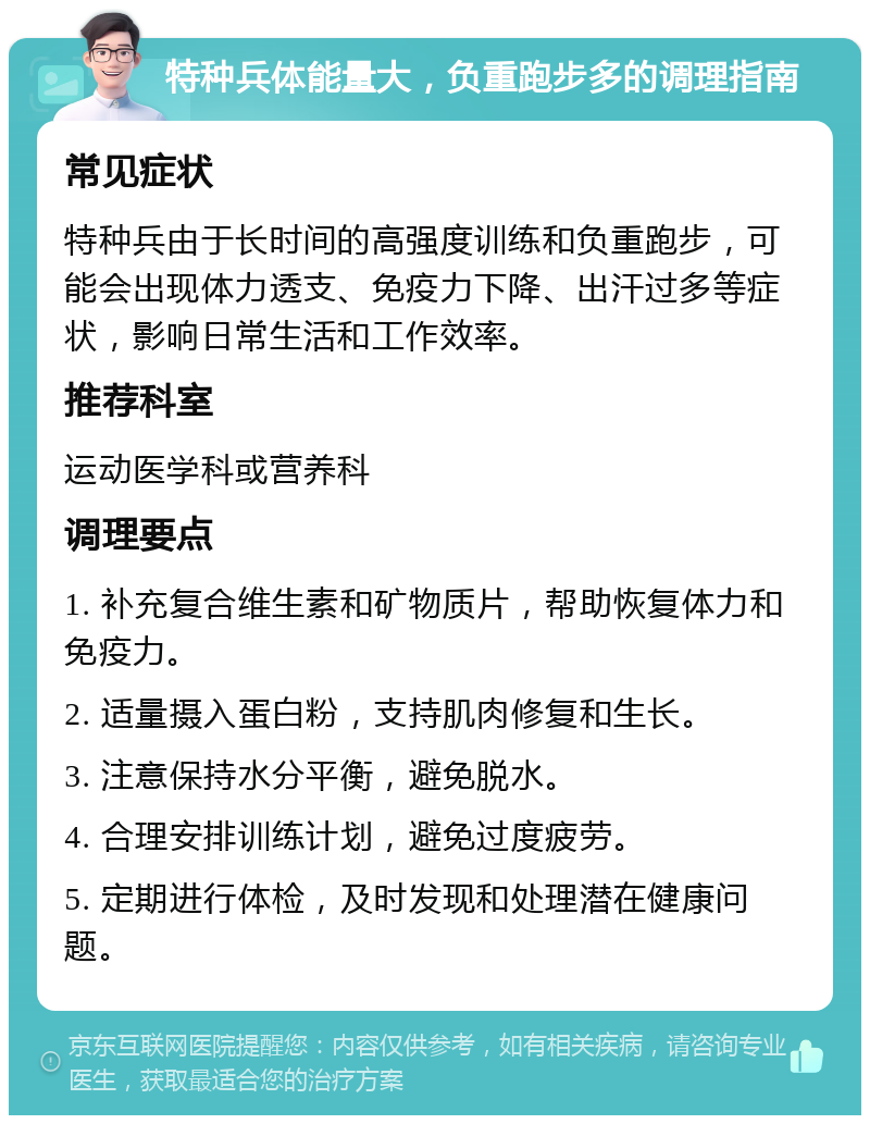 特种兵体能量大，负重跑步多的调理指南 常见症状 特种兵由于长时间的高强度训练和负重跑步，可能会出现体力透支、免疫力下降、出汗过多等症状，影响日常生活和工作效率。 推荐科室 运动医学科或营养科 调理要点 1. 补充复合维生素和矿物质片，帮助恢复体力和免疫力。 2. 适量摄入蛋白粉，支持肌肉修复和生长。 3. 注意保持水分平衡，避免脱水。 4. 合理安排训练计划，避免过度疲劳。 5. 定期进行体检，及时发现和处理潜在健康问题。