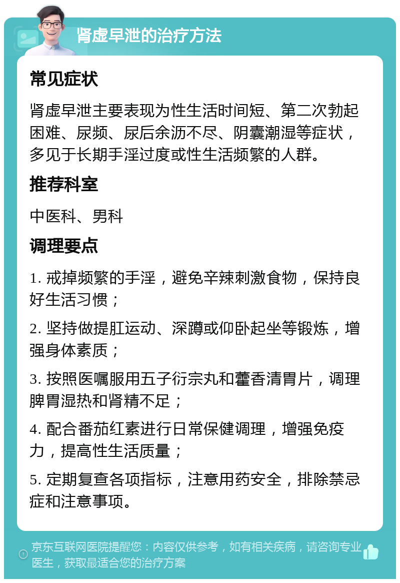 肾虚早泄的治疗方法 常见症状 肾虚早泄主要表现为性生活时间短、第二次勃起困难、尿频、尿后余沥不尽、阴囊潮湿等症状，多见于长期手淫过度或性生活频繁的人群。 推荐科室 中医科、男科 调理要点 1. 戒掉频繁的手淫，避免辛辣刺激食物，保持良好生活习惯； 2. 坚持做提肛运动、深蹲或仰卧起坐等锻炼，增强身体素质； 3. 按照医嘱服用五子衍宗丸和藿香清胃片，调理脾胃湿热和肾精不足； 4. 配合番茄红素进行日常保健调理，增强免疫力，提高性生活质量； 5. 定期复查各项指标，注意用药安全，排除禁忌症和注意事项。